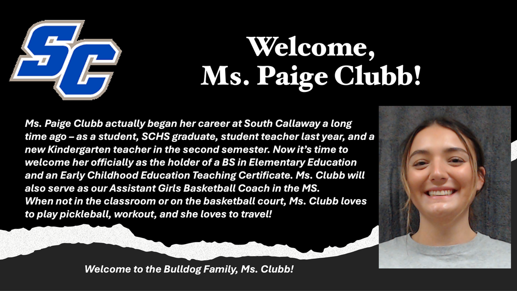 SC - Welcome, Ms. Paige Clubb! Ms. Paige Clubb actually began her career at South Callaway a long time ago - as a student, SCHS graduate, student teacher last year, and a new Kindergarten teacher in the second semester. Now it's time to welcome her officially as the holder of a BS in Elementary Education and an Early Childhood Education Teaching Certificate. Ms. Clubb will also serve as our Assistant Girls Basketball Coach in the MS. When not in the classroom or on the basketball court, Ms. Clubb loves to play pickleball, workout, and she loves to travel! Welcome to the Bulldog Family, Ms. Clubb!