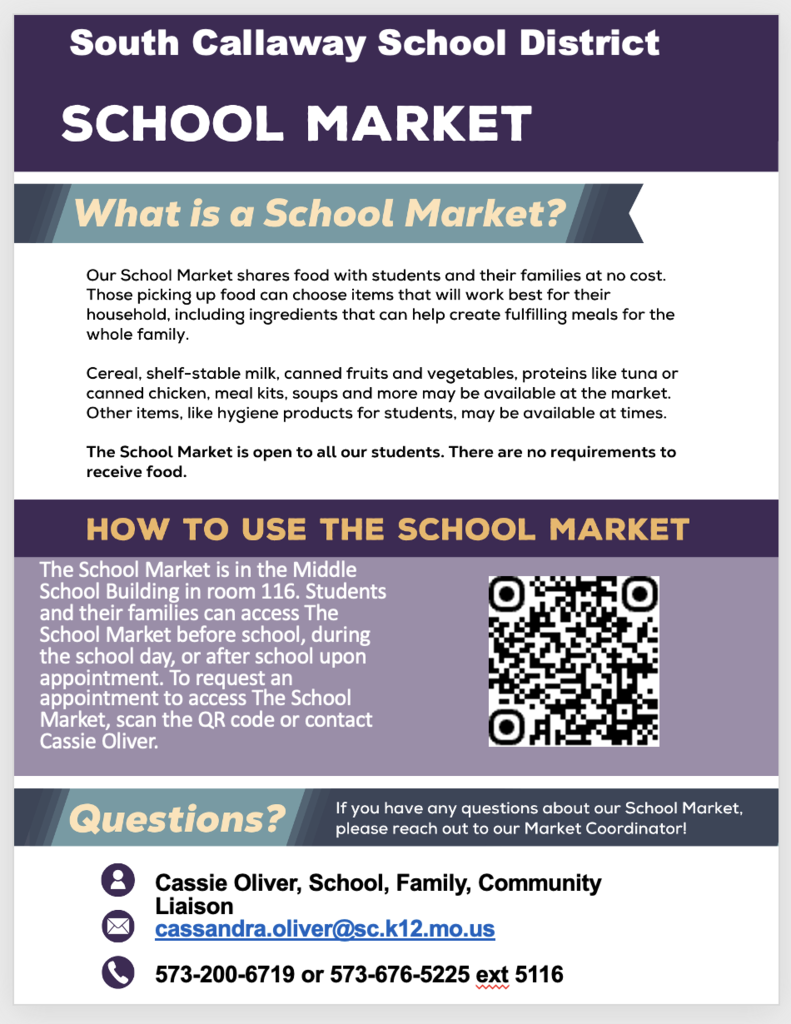 South Callaway School District School Market - What is a School Market? Our School Market shares food with students and their families at no cost. Those picking up food can choose items that will work best for their household, including ingredients that can help create fulfilling meals for the whole family. Cereal, shelf-stable milk, canned fruits and vegetables, proteins like tuna or canned chicken, meal kits, soups and more may be available at the market. Other items, like hygiene products for students, may be available at times. The school market is open to all our students. There are no requirements to receive food. How to use the School Market - The School Market is in the Middle School building in room 116. Students and their families can access the School Market before school, during the school day, or after school upon appointment. To request an appointment to access the School Market, scan the QR code or contact Cassie Oliver. Questions? If you have any questions about our School Market, please reach out to our Market Coordinator! Cassie Oliver, School, Family, Community Liaison - Cassandra.oliver@sc.k12.mo.us or 573-200-6719 or 573-676-5225 ext 5116