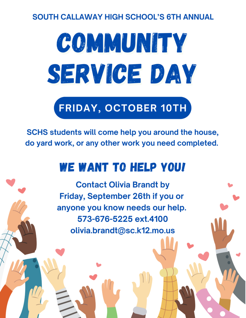 South Callaway High School's 6th Annual Community Service Day - Friday, October 10th. SCHS students will come help you around the house, do yard work, or any other work you need completed. We want to help you! Contact Olivia Brandt by Friday, September 26th if you or anyone you know needs our help. 573-676-5225 ext. 4100 or Olivia.brandt@sc.k12.mo.us