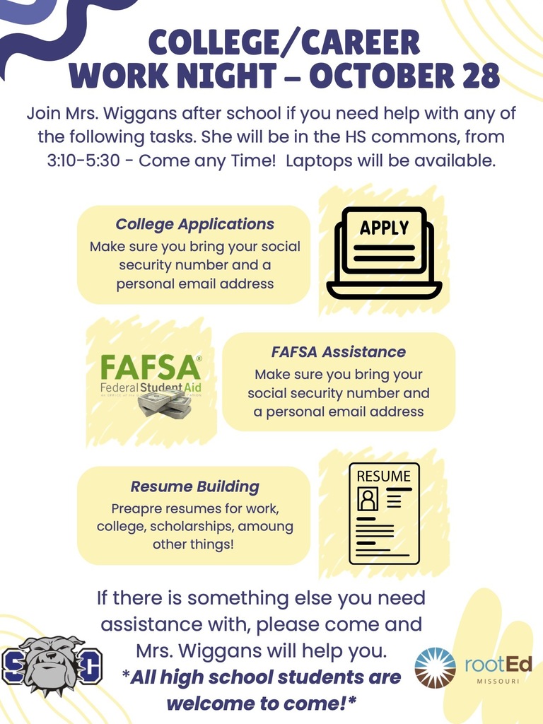 COLLEGE/CAREER WORK NIGHT - OCTOBER 28 Join Mrs. Wiggans after school if you need help with any of the following tasks. She will be in the HS commons, from 3:10-5:30 - Come any Time! Laptops will be available. College Applications Make sure you bring your social security number and a personal email address FAFSA Assistance Make sure you bring your social security number and a personal email address Resume Building Preapre resumes for work, college, scholarships, amoung other things! If there is something else you need assistance with, please come and Mrs. Wiggans will help you. *All high school students are welcome to come!*