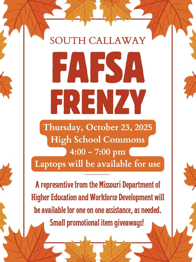 SOUTH CALLAWAY FAFSA FRENZY Thursday, October 23, 2025 High School Commons 4:00 - 7:00 pm Laptops will be available for use A representive from the Missouri Department of Higher Education and Workforce Development will be available for one on one assistance, as needed. Small promotional item giveaways!