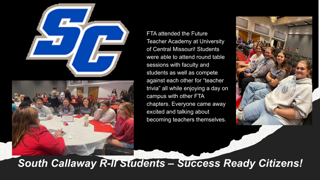 SC - FTA attended the Future Teacher Academy at University of Central Missouri! Students were able to attend round table sessions with faculty and students as well as compete against each other for "teacher trivia" all while enjoying a day on campus with other FTA chapters. Everyone came away excited and talking about becoming teachers themselves. - South Callaway R-II - Success Ready Citizens!