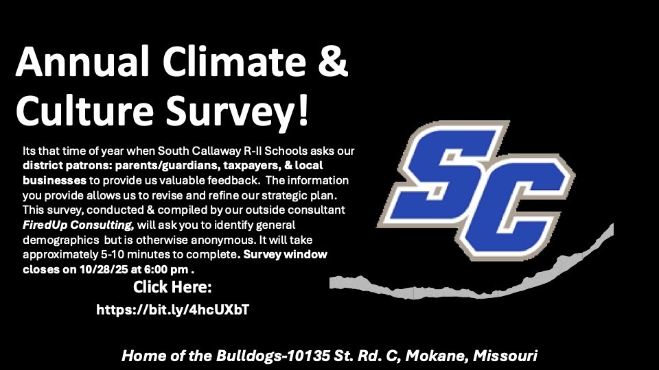 SC Annual Climate & Culture Survey! Its that time of year when South Callaway R-ll Schools asks our district patrons: parents/guardians, taxpayers, & local businesses to provide us valuable feedback. The information you provide allows us to revise and refine our strategic plan. This survey, conducted & compiled by our outside consultant FiredUp Consulting, will ask you to identify general demographics but is otherwise anonymous. It will take approximately 5-10 minutes to complete. Survey window closes on 10/28/25 at 6:00 pm. Click Here: https://bit.ly/4hcUxbT - Home of the Bulldogs-10135 St. Rd. C, Mokane, Missouri