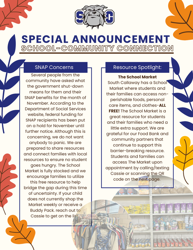 SC - SPECIAL ANNOUNCEMENT SCHOOL-COMMUNITY CONNECTION - SNAP Concerns Several people from the community have asked what the government shut-down means for them and their SNAP benefits for the month of November. According to the Department of Social Services website, federal funding for SNAP recipients has been put on a hold for November until further notice. Although this is concerning, we do not want anybody to panic. We are prepared to share resources and connect families with local resources to ensure no student goes hungry. The School Market is fully stocked and we encourage families to utilize this free resource to help bridge the gap during this time of uncertainty. If your child does not currently shop the Market weekly or receive a Buddy Pack. reach out to Cassie to get on the list. Resource Spotlight: The School Market South Callaway has a School Market where students and their families can access non-perishable foods, personal care items, and clothes-ALL FREE! The School Market is a great resource for students and their families who need a little extra support. We are grateful for our Food Bank and community partners that continue to support this barrier-breaking resource. Students and families can access The Market upon appointment by calling/texting Cassie or scanning the QR code on the next page.