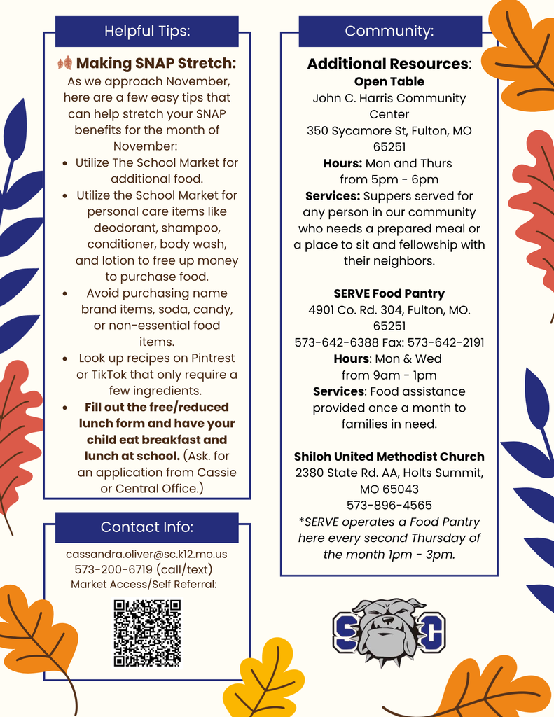 Helpful Tips: Making SNAP Stretch: As we approach November, here are a few easy tips that can help stretch your SNAP benefits for the month of November: • Utilize The School Market for additional food. • Utilize the School Market for personal care items like deodorant, shampoo, conditioner, body wash, and lotion to free up money to purchase food. Avoid purchasing name brand items, soda, candy, or non-essential food items. • Look up recipes on Pintrest or TikTok that only require a few ingredients. Fill out the free/reduced lunch form and have your child eat breakfast and lunch at school. (Ask. for an application from Cassie or Central Office.) Contact Info: cassandra.oliver@sc.k12.mo.us 573-200-6719 (call/text) Market Access/Self Referral. Community: Additional Resources: Open Table John C. Harris Community Center 350 Sycamore St, Fulton, MO 65251 Hours: Mon and Thurs from 5pm - 6pm Services: Suppers served for any person in our community who needs a prepared meal or a place to sit and fellowship with their neighbors. SERVE Food Pantry 4901 Co. Ra. 304, Fulton, MO. 65251 573-642-6388 Fax: 573-642-2191 Hours: Mon & Wed from 9am - 1pm Services: Food assistance provided once a month to families in need. Shiloh United Methodist Church 2380 State Rd. AA, Holts Summit, MO 65043 573-896-4565 *SERVE operates a Food Pantry here every second Thursday of the month Ipm - 3pm.