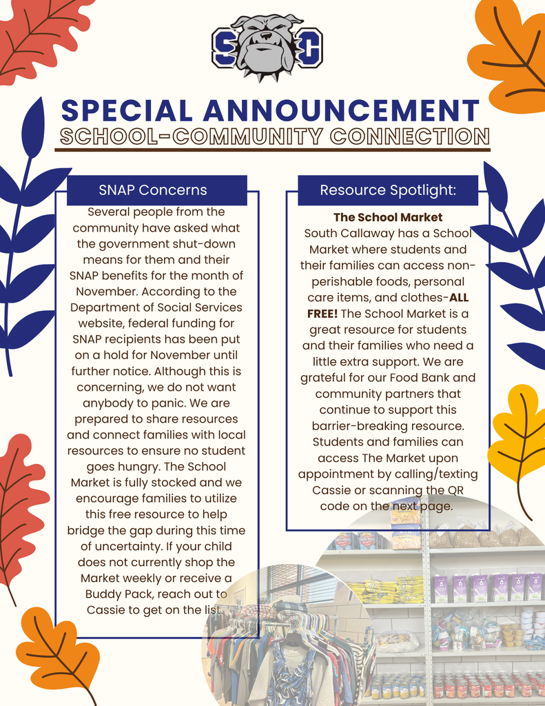 SC Special Announcement School-Community Connection. SNAP Concerns Several people from the community have asked what the government shut-down means for them and their SNAP benefits for the month of November. According to the Department of Social Services website, federal funding for SNAP recipients has been put on a hold for November until further notice. Although this is concerning, we do not want anybody to panic. We are prepared to share resources and connect families with local resources to ensure no student goes hungry. The School Market is fully stocked and we encourage families to utilize this free resource to help bridge the gap during this time of uncertainty. If your child does not currently shop the Market weekly or receive a Buddy Pack, reach out to Cassie to get on the list. Resource Spotlight: The School Market South Callaway has a School Market where students and their families can access non-perishable foods, personal care items, and clothes-ALL FREE! The School Market is a great resource for students and their families who need a little extra support. We are grateful for our Food Bank and community partners that continue to support this barrier-breaking resource. Students and families can access The Market upon appointment by calling/texting Cassie or scanning the QR code on the next page.