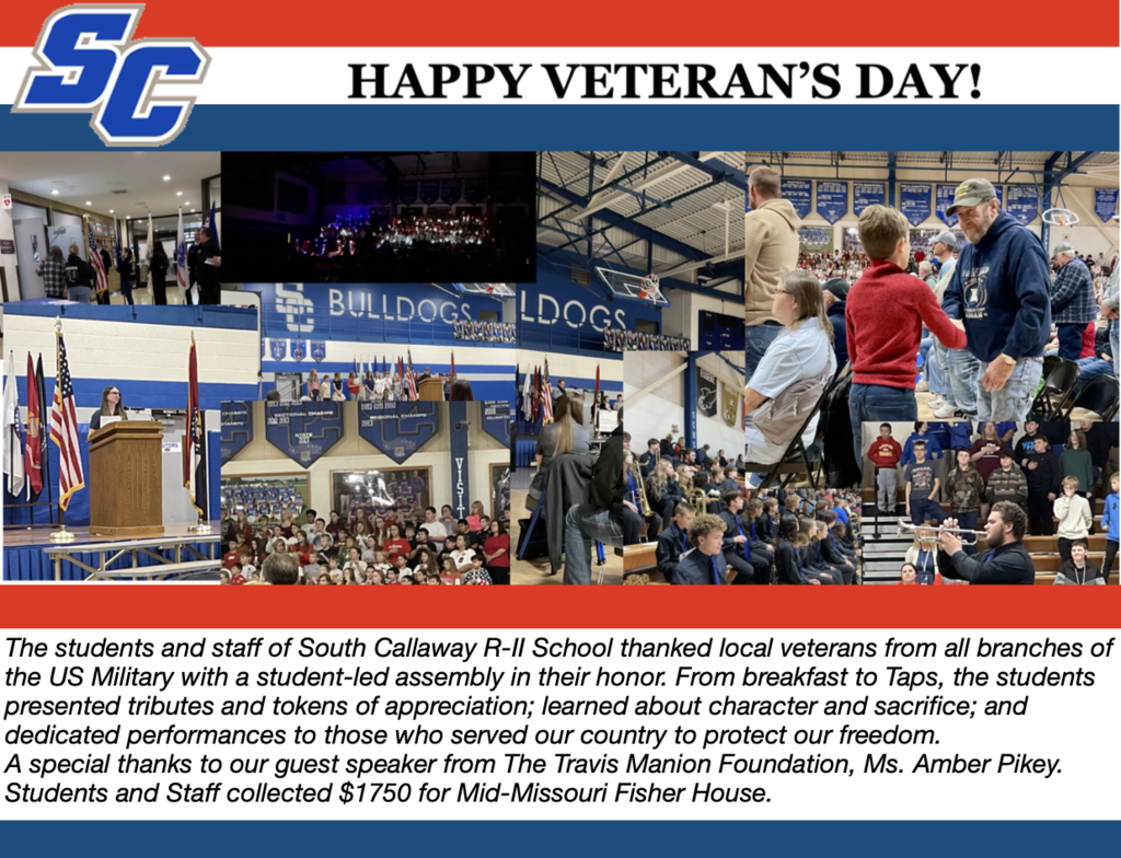 SC - Happy Veteran's Day! The students and staff of South Callaway R-ll School thanked local veterans from all branches of the US Military with a student-led assembly in their honor. From breakfast to Taps, the students presented tributes and tokens of appreciation; learned about character and sacrifice; and dedicated performances to those who served our country to protect our freedom. A special thanks to our guest speaker from The Travis Manion Foundation, Ms. Amber Pikey. Students and Staff collected $1750 for Mid-Missouri Fisher House.