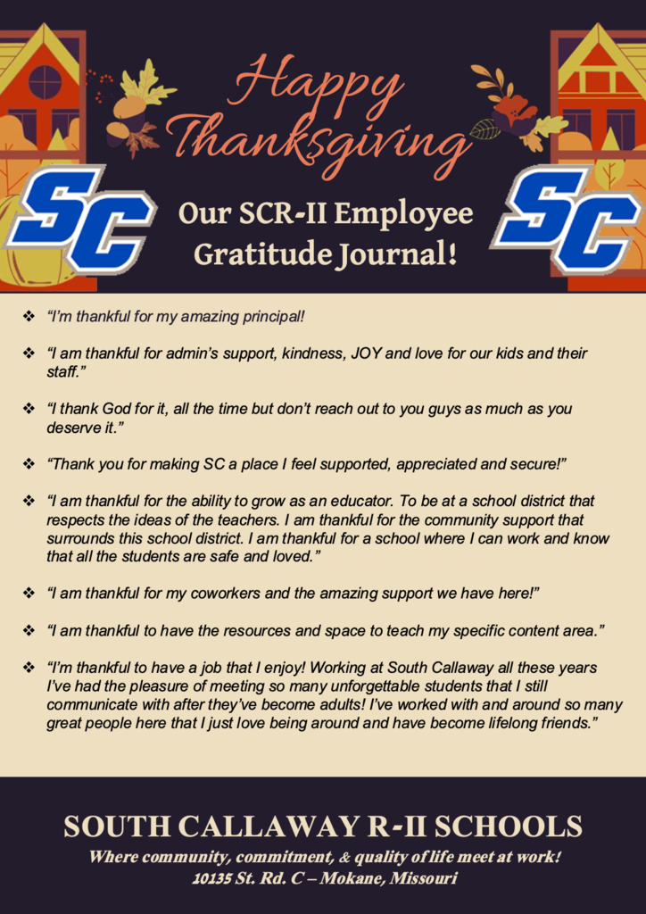 Happy Thanksgiving - SC - Our SCR-II Employee Gratitude Journal! ❖ “I'm thankful for my co-workers- especially Nurse Mackenzie who is always so helpful!” ❖ “I'm thankful for the opportunity to work with the amazing staff at South Callaway! There is always a bright smile around any corner of the district.” ❖ “I am thankful for the wonderful teachers that I work with!” ❖ “I’m thankful for the wonderful team work the staff always show to each other. I never hear “that’s not my job” if something needs to be done the staff work together to get it done!” ❖ “I am thankful for my EC building family!” ❖ “I am thankful for the teachers at South Callaway, I moved here from a bigger district and my daughter did not get the support she needed. The staff at the EC had great communication with me and are always willing to help and do their best to keep me informed.” ❖ “I am thankful for our wonderful students!” ❖ “I'm thankful to work at this school because of the incredible team I get to work with. My colleagues are dedicated, creative, and always willing to lend a hand. It’s inspiring to be part of a staff that truly puts students first.”  SOUTH CALLAWAY R-II SCHOOLS Where community, commitment, & quality of life meet at work! 10135 St. Rd. C – Mokane, Missouri