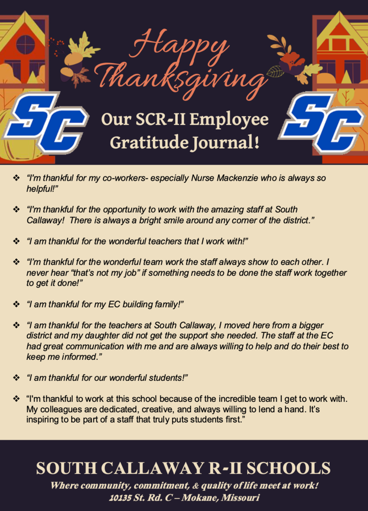 Happy Thanksgiving! Our SCR-II Employee Gratitude Journal!  ❖ “I am so incredibly thankful for my work family. They have encouraged me, lifted me up, and pushed me through even the toughest battles. They show up EVERY day to give our students their best, and I am thankful to be able to witness it.” ❖ “I am thankful for my amazing coworkers! Some days teaching is tough (we all have those days) but having awesome coworkers here at SC to be there for you and who make you smile when you're having a rough go at it is a blessing.” ❖ “I am thankful to know that my kids are receiving the best education here- and maybe even more importantly, that they are loved and cared for by their teachers.” ❖ “I’m thankful for an educational environment staffed and run by people who prioritize safety, learning, and wellbeing of students above all else. It’s the only public school within Central Mo I’d really want my daughter going to!” ❖ “Having people that have your back at all times when you make a decision. Not all jobs do that, and the family environment.” ❖ “I’m incredibly thankful for the people who surround me each day. For the students who bring energy and humor into my life. I’m grateful for friends and coworkers who support, challenge, and uplift each other, making even the hardest days better. I’m also endlessly thankful for my family and my dogs.” ❖ “I am thankful to work for a district that has safety and inclusion of all. I love that the admin makes us feel like family and not just another employee. Feel extremely blessed to work for this district.” SOUTH CALLAWAY R-II SCHOOLS Where community, commitment, & quality of life meet at work! 10135 St. Rd. C – Mokane, Missouri