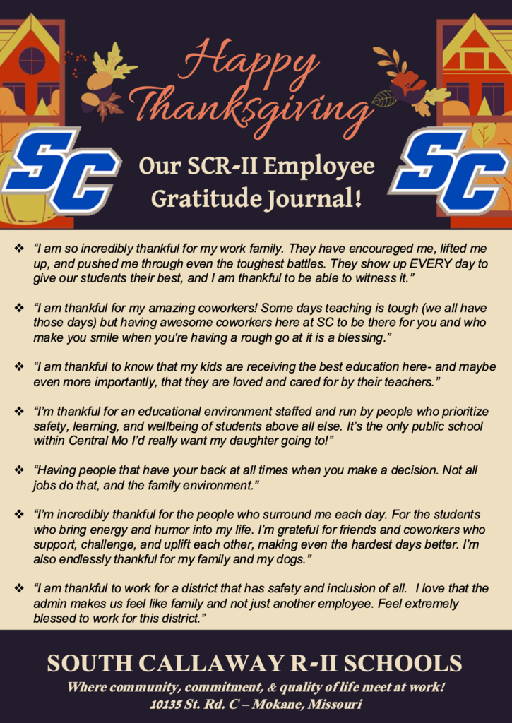 Happy Thanksgiving! Our SCR-II Employee Gratitude Journal!  ❖ “I am grateful for our incredible teachers. As a support staff, I am always blown away at the extra mile and care that I see our teachers giving our students. It truly inspires me and fills me with gratitude. I'm truly blessed to work here.” ❖ “I’m thankful for my school district because it provides a supportive, collaborative environment where staff truly work together for students. I appreciate the strong leadership, the opportunities to grow professionally, and the resources that help me teach effectively. Most of all, I’m grateful for my team—they are my saving grace on hard days.” ❖ “I am thankful to teach in the South Callaway School District because it is a supportive, student-centered community that values its educators, encourages continuous growth, and creates a place where both teachers and students can succeed.” ❖ “I am thankful for the great friendships I have formed at South Callaway.” ❖ “I am thankful to teach in the South Callaway School District because it is a supportive, student-centered community that values its educators, encourages continuous growth, and creates a place where both teachers and students can succeed.” SOUTH CALLAWAY R-II SCHOOLS Where community, commitment, & quality of life meet at work! 10135 St. Rd. C – Mokane, Missouri