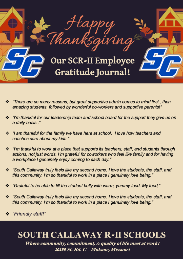 Happy Thanksgiving! Our SCR-II Employee Gratitude Journal! ❖ “I am thankful that our district is a place where employees' voices are heard and change occurs to make it a great place to work.” ❖ “I am thankful that the superintendent and principal remember that little things make a difference for students and staff.” ❖ ”I am thankful for a school that feels like home and treats me, and my kids, like we belong here. It’s a great day to be a Bulldog!: ❖ “I am thankful that our school staff is a team. Everyone does their part to make sure the school is a safe, comfortable, caring learning environment. The cleaning staff keeps this place immaculate and stocked with the supplies we need. The maintenance crew gives immediate and thorough attention to things needing upkeep. Our kitchen staff prepares delicious and nutritious meals twice a day. BTW-Yesterday's Thanksgiving meal was AMAZING! Our office staff keep things running smoothly and get everyone where they need to be. Our nursing staff deliver kind, compassionate care to all. Our admin truly cares about our students and staff. The teachers spend countless hours preparing to teach, teaching and grading. I think we all show our dedication to this school on the daily!! I LOVE WORKING AT SC!” ❖ “I am thankful that our district is a place where employees' voices are heard and change occurs to make it a great place to work.” SOUTH CALLAWAY R-II SCHOOLS Where community, commitment, & quality of life meet at work! 10135 St. Rd. C – Mokane, Missouri