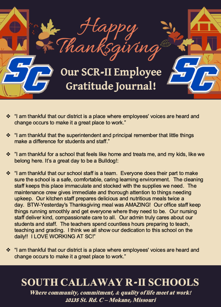 Happy Thanksgiving! Our SCR-II Employee Gratitude Journal! A Message to the Faculty & Staff of South Callaway R-II Schools… As we pause for Thanksgiving, we want to express our heartfelt gratitude for each of you. Your dedication, compassion, and unwavering commitment to our students shape the heart of this district and make South Callaway a place where learning thrives and people feel they belong. In a season that reminds us to count our blessings, please know that your daily work—often unseen, always meaningful—is among the greatest gifts to our school community. We wish you and your families a restful, joyful Thanksgiving filled with peace, renewal, and the warmth of those you love. Superintendent Corey Pontius & the South Callaway R-II Board of Education SOUTH CALLAWAY R-II SCHOOLS Where community, commitment, & quality of life meet at work! 10135 St. Rd. C – Mokane, Missouri