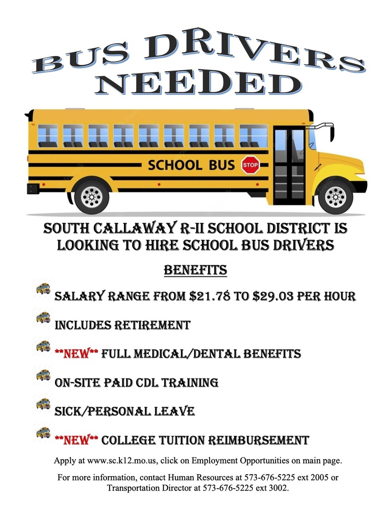 Bus Drivers Needed - South Callaway R-II School district is looking to hire school bus drivers.  BENEFITS: Salary range from $21.78 to $29.03 per hour, Includes Retirement, **NEW** Full Medical/Dental Benefits, On-Site Paid CDL Training, Sick/Personal Leave, **NEW** College Tuition Reimbursement.  Apply at www.sc.k12.mo.us, click on Employment Opportunities on main page. For more information, contact Human Resources at 573-676-5225 ext 2005 or Transportation Director at 573-676-5225 ext 3002.
