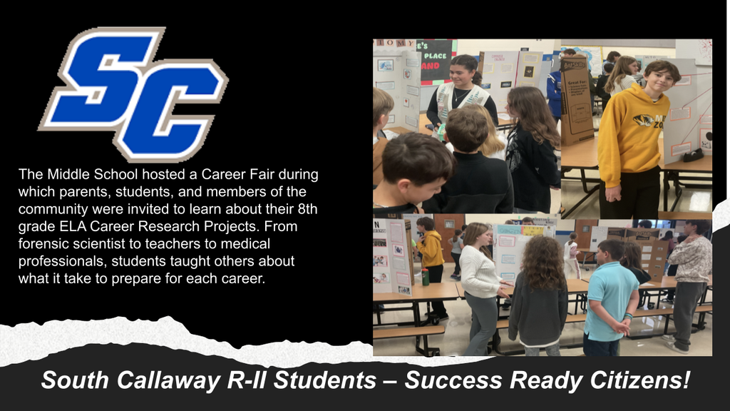 SC - The Middle School hosted a Career Fair during which parents, students, and members of the community were invited to learn about their 8th grade ELA Career Research Projects. From forensic scientist to teachers to medical professionals, students taught others about what it take to prepare for each career. South Callaway R-II Students - Success Ready Citizens! 