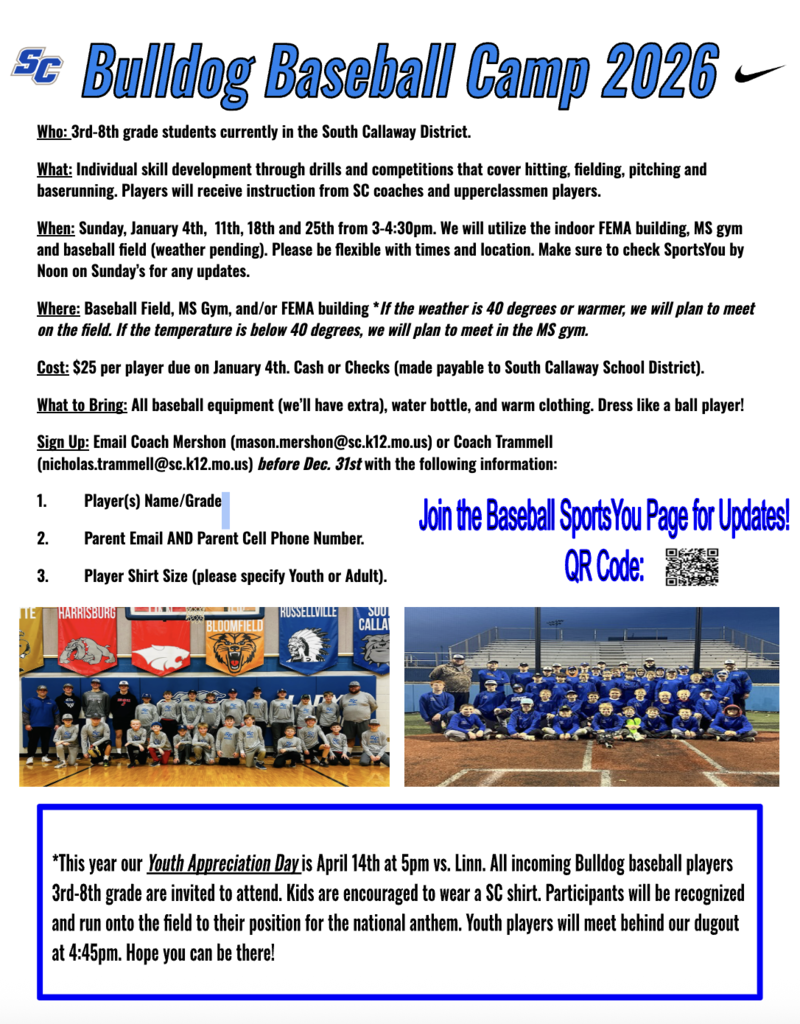 SC Bulldog Baseball Camp 2026 - Who: 3rd-8th grade students currently in the South Callaway District. What: Individual skill development through drills and competitions that cover hitting, fielding, pitching and baserunning. Players will receive instruction from SC coaches and upperclassmen players. When: Sunday, January 4th, 1ith, 18th and 25th from 3-4:30pm. We will utilize the indoor FEMA building, MS gym and baseball field (weather pending). Please be flexible with times and location. Make sure to check SportsYou by Noon on Sunday's for any updates. Where: Baseball Field, MS Gym, and/or FEMA building * If the weather is 40 degrees or warmer, we will plan to meet on the field. If the temperature is below 40 degrees, we will plan to meet in the MS gym. Cost: $25 per player due on January 4th. Cash or Checks (made payable to South Callaway School District). What to Bring: All baseball equipment (we'll have extra, water bottle, and warm clothing. Dress like a ball player! Sign Up: Email Coach Mershon (mason.mershon@sc.k12.mo.us) or Coach Trammell (nicholas.trammell@sc.k12.mo.us) before Dec. 31st with the following information: 1. Player(s) Name/Grade 2. Parent Email AND Parent Cell Phone Number. 3. Player Shirt Size (please specify Youth or Adult).  Join the Baseball Sports You Page for Updates! *This year our Youth Appreciation Day is April 14th at 5pm vs. Linn. All incoming Bulldog baseball players 3rd-8th grade are invited to attend. Kids are encouraged to wear a SC shirt. Participants will be recognized and run onto the field to their position for the national anthem. Youth players will meet behind our dugout at 4:45pm. Hope you can be there!