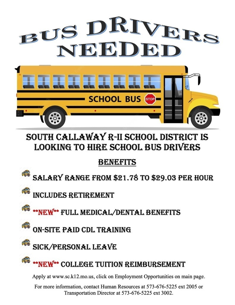 Bus Drivers Needed - South Callaway R-II School District is looking to hire school bus drivers - Benefits: SALARY RANGE FROM $21.78 TO $29.03 PER HOUR INCLUDES RETIREMENT **NEW** FULL MEDICAL/DENTAL BENEFITS ON-SITE PAID CDL TRAINING SICK/PERSONAL LEAVE **NEW** COLLEGE TUITION REIMBURSEMENT - Apply at www.sc.k12.mo.us, click on Employment Opportunities on main page. For more information, contact Human Resources at 573-676-5225 ext 2005 or Transportation Director at 573-676-5225 ext 3002.
