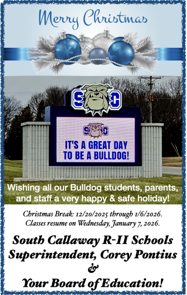 Merry Christmas - SC - It's a great day to be a bulldog! - Wishing all our Bulldog students, parents, and staff a very happy & safe holiday! Christmas Break: 12/20/2025 through 1/6/2026. Classes resume on Wednesday, January 7, 2026. South Callaway R-II Schools Superintendent, Corey Pontius & Your Board of Education.