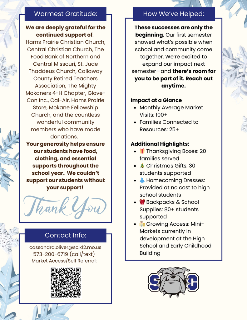 Warmest Gratitude: We are deeply grateful for the continued support of: Hams Prairie Christian Church, Central Christian Church, The Food Bank of Northern and Central Missouri, St. Jude Thaddeus Church, Callaway County Retired Teachers Association, The Mighty Mokaners 4-H Chapter, Glove-Con Inc., Cal-Air, Hams Prairie Store, Mokane Fellowship Church, and the countless wonderful community members who have made donations. Your generosity helps ensure our students have food, clothing, and essential supports throughout the school year. We couldn't support our students without your support! Thank you! - How We've Helped: These successes are only the beginning. Our first semester showed what's possible when school and community come together. We're excited to expand our impact next semester-and there's room for you to be part of it. Reach out anytime. Impact at a Glance • Monthly Average Market Visits: 100+ • Families Connected to Resources: 25+ Additional Highlights: • T Thanksgiving Boxes: 20 families served • 4 Christmas Gifts: 30 students supported • & Homecoming Dresses: Provided at no cost to high school students • I Backpacks & School Supplies: 80+ students supported • in Growing Access: Mini-Markets currently in development at the High School and Early Childhood Building - SC - Contact Info: cassandra.oliver@sc.k12.mo.us 573-200-6719 (call/text) Market Access/Self Referral: