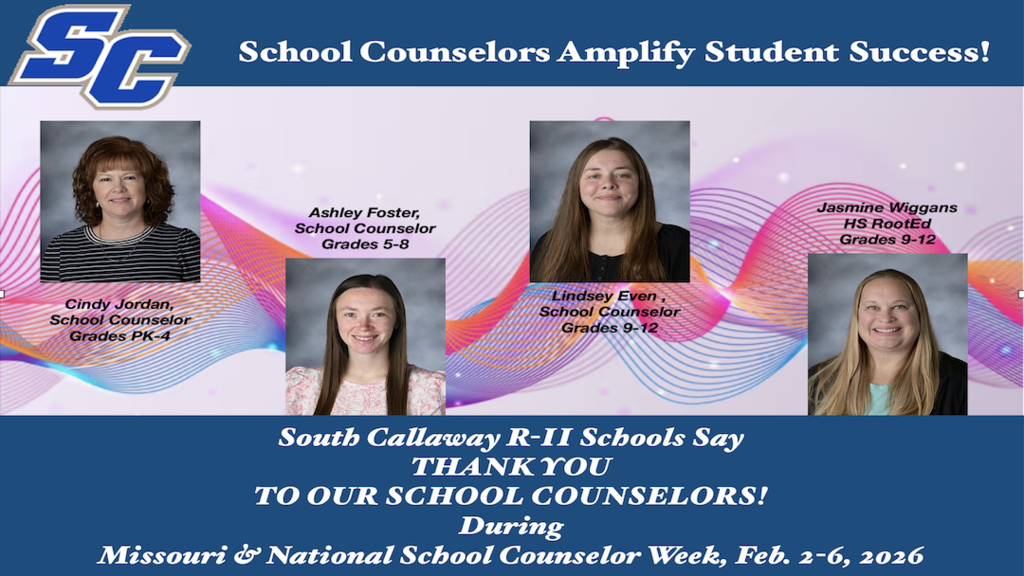 SC - School Counselors Amplify Student Success! South Callaway R-II Schools Say THANK YOU TO OUR SCHOOL COUNSELORS! During Missouri & National School Counselor Week, Feb. 2-6, 2026. Cindy Jordan, School Counselor Grades PK-4; Ashley Foster, School Counselor Grades 5-8; Lindsey Even, School Counselor Grades 9-12; Jasmine Wiggans, HS RootEd Grades 9-12