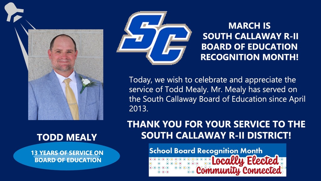 SC - March is South Callaway R-II Board of Education Recognition Month! Todd Mealy - 13 years of Service on Board of Education! Today, we wish to celebrate and appreciate the service of Todd Mealy. Mr. Mealy has served on the South Callaway Board of Education since April 2013. Thank you for your service to the South Callaway R-II District! School Board Recognition Month Locally Elected Community Connected