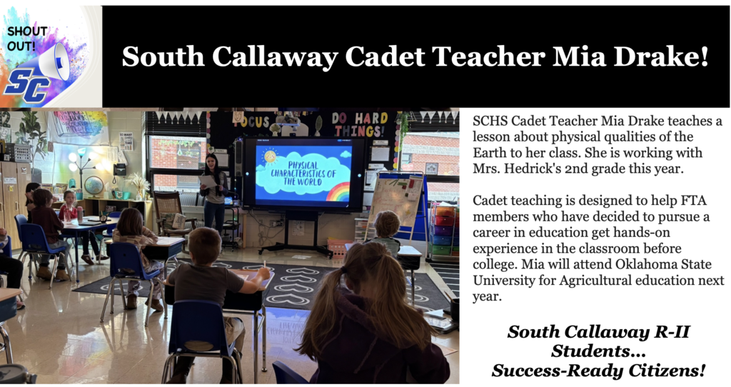 SC Shout Out! South Callaway Cadet Teacher Mia Drake! SCHS Cadet Teacher Mia Drake teaches a lesson about physical qualities of the Earth to her class. She is working with Mrs. Hedrick's 2nd grade this year. Cadet teaching is designed to help FTA members who have decided to pursue a career in education get hands-on experience in the classroom before college. Mia will attend Oklahoma State University for Agricultural education next year. South Callaway R-II Students...Success-Ready Citizens!