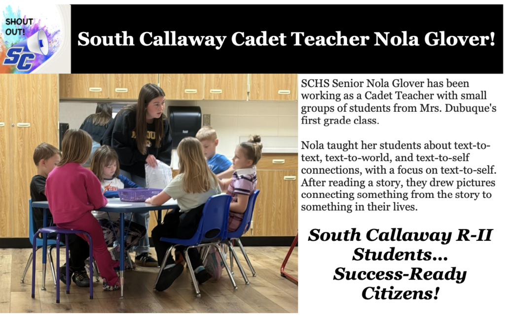 SC Shout Out! South Callaway Cadet Teacher Nola Glover! SCHS Senior Nola Glover has been working as a Cadet Teacher with small groups of students from Mrs. Dubuque's first grade class. Nola taught her students about text-to-text, text-to-world, and text-to-self connections, with a focus on text-to-self. After reading a story, they drew pictures connecting something from the story to something in their lives. South Callaway R-II Students...Success-Ready Citizens!