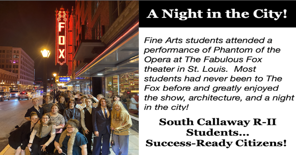 A Night in the City! Fine Arts students attended a performance of Phantom of the Opera at The Fabulous Fox theater in St. Louis. Most students had never been to The Fox before and greatly enjoyed the show, architecture, and a night in the city! South Callaway R-II Students...Success-Ready Citizens!