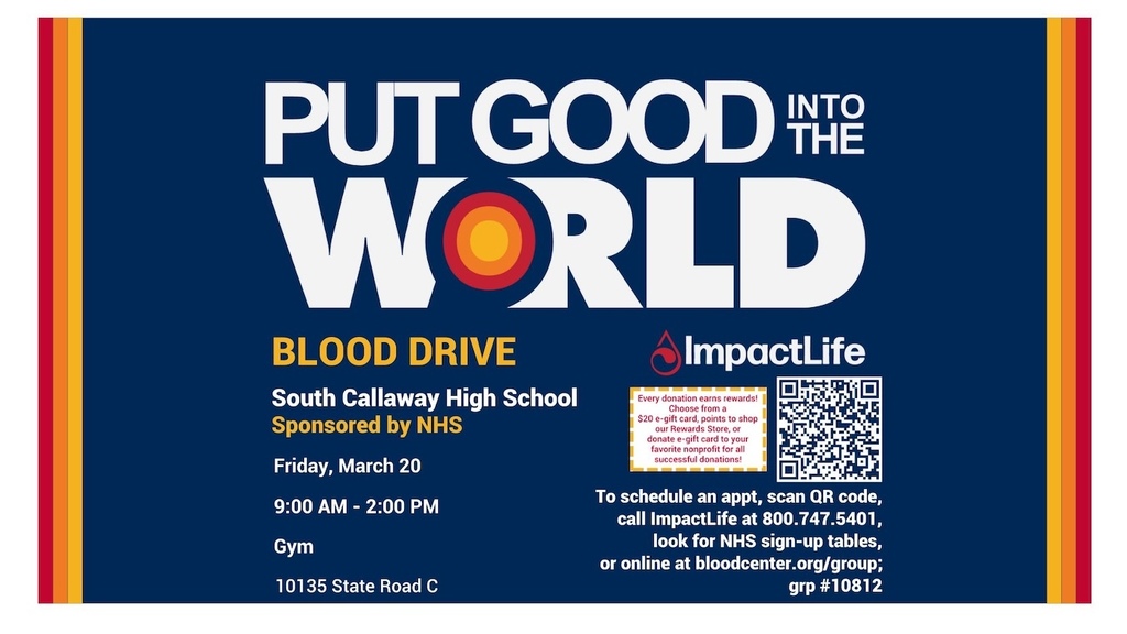 Put Good into the World - Blood Drive - South Callaway High School Sponsored by NHS - Friday, March 20 - 9:00AM-2:00PM Gym, 10135 State Road C, Mokane, MO - ImpactLife - Every donation earns rewards! Choose from a $20 e-gift card, points to shop our Rewards Store, or donate e-gift card to your favorite nonprofit for all successful donations! - To schedule an appt, scan QR code, call ImpactLife at 800.747.5401, look for NHS sign-up tables, or online at bloodcenter.org/group; grp #10812