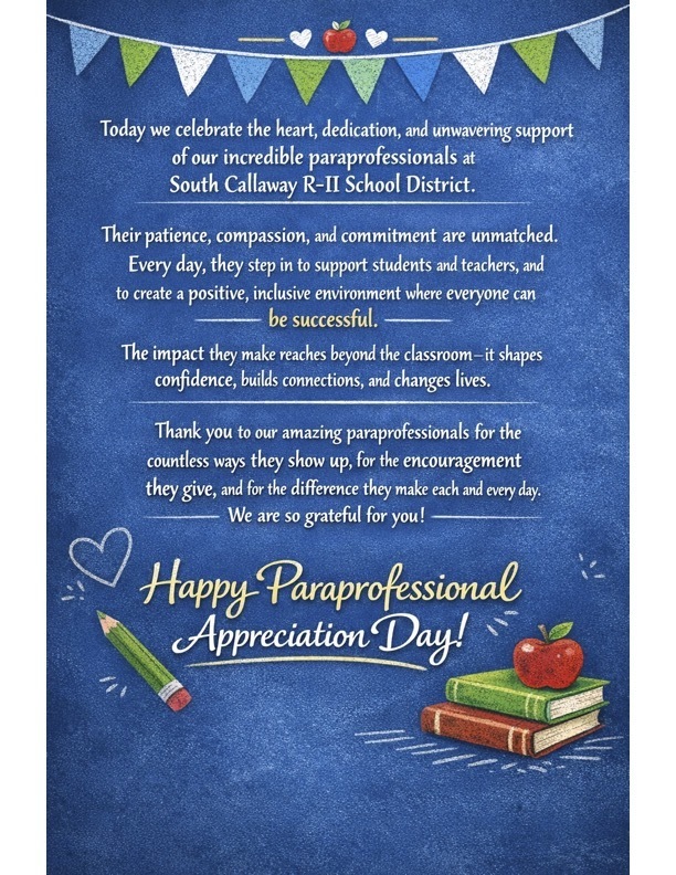 Today we celebrate the heart, dedication, and unwavering support of our incredible paraprofessionals at South Callaway R-II School District. Their patience, compassion, and commitment are unmatched. Every day, they step in to support students and teachers, and to create a positive, inclusive environment where everyone can be successful. - The impact they make reaches beyond the classroom-it shapes confidence, builds connections, and changes lives. Thank you to our amazing paraprofessionals for the countless ways they show up, for the encouragement they give, and for the diference they make each and every day. We are so grateful for you! - Happy Paraprofessional Appreciation Day!