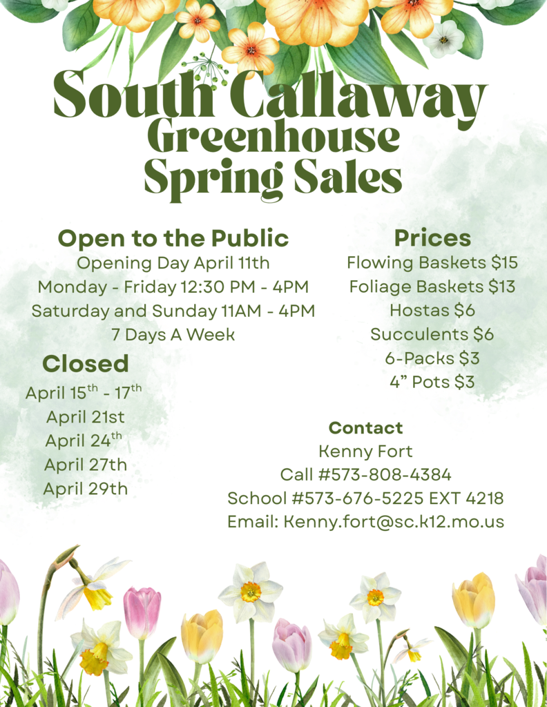 Souh Callaway Greenhouse Spring Sales - Open to the Public - Opening Day April 11th - Monday - Friday 12:30 PM - 4PM, Saturday and Sunday 11AM - 4PM - 7 Days A Week - Closed April 15th - 17th, April 21st, April 24th, April 27th, April 29th - Prices: Flowing Baskets $15, Foliage Baskets $13, Hostas $6, Succulents $6, 6-Packs $3, 4" Pots $3 - Contact Kenny Fort: Call #573-808-4384, School #573-676-5225 EXT 4218, Email: kenny.fort@sc.k12.mo.us