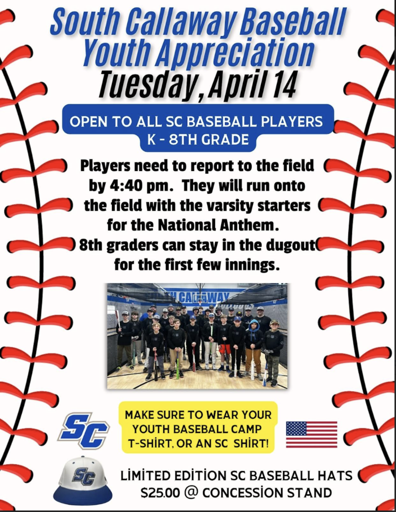 South Callaway Baseball Youth Appreciation Tuesday, April 14 - Open to All SC Baseball Players K-8th Grade. Players need to report to the field by 4:40 pm. They will run onto the field with the varsity starters for the National Anthem. 8th graders can stay in the dugout for the first few innings. Make sure to wear your Youth Baseball Camp T-shirt or an SC Shirt. Limited edition SC Baseball Hats $25 @ Concession Stand.