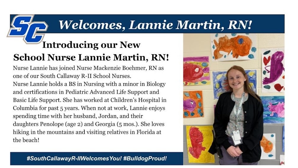 SC Welcomes, Lannie Martin, RN! Introducing our New School Nurse Lannie Martin, RN! Nurse Lannie has joined Nurse Mackenzie Boehmer, RN as one of our South Callaway R-Il School Nurses. Nurse Lannie holds a BS in Nursing with a minor in Biology and certifications in Pediatric Advanced Life Support and Basic Life Support. She has worked at Children's Hospital in Columbia for past 5 years. When not at work, Lannie enjoys spending time with her husband, Jordan, and their daughters Penolope (age 2) and Georgia (5 mos.). She loves hiking in the mountains and visiting relatives in Florida at the beach! #SouthCallawayR-IIWelcomesYou! #BulldogProud!