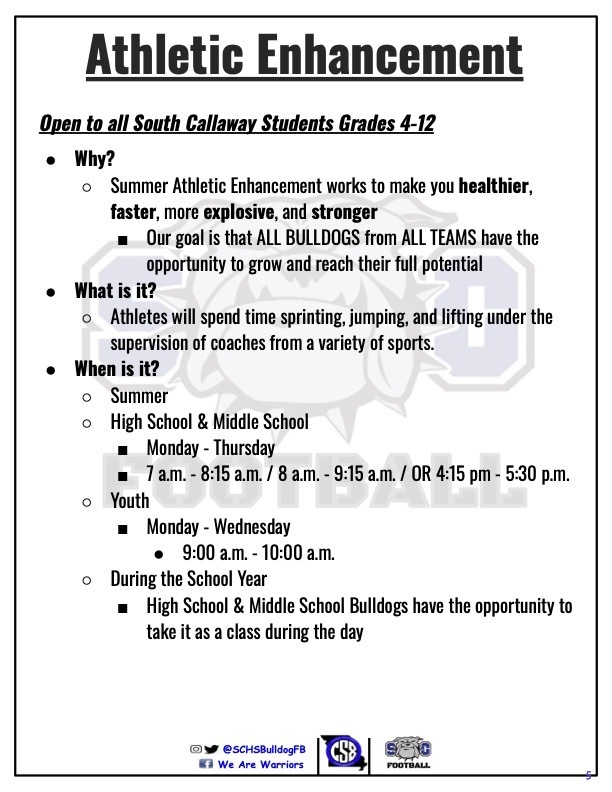 Athletic Enhancement - Open to all South Callaway Students Grades 4-12 - Why? Summer Athletic Enhancement works to make you healthier, faster, more explosive, and stronger; Our goal is that ALL BULLDOGS from ALL TEAMS have the opportunity to grow and reach their full potential. - What is it? Athletes will spend time sprinting, jumping, and lifting under the supervision of coaches from a variety of sports. -When is it? Summer; High School & Middle School: Monday - Thursday 7am-8:15am/8am-9:15am/ OR 4:15pm-5:30pm; Youth: Monday-Wednesday 9:00am-10:00am; During the School Year - High School & Middle School Bulldogs have the opportunity to take it as a class during the day.