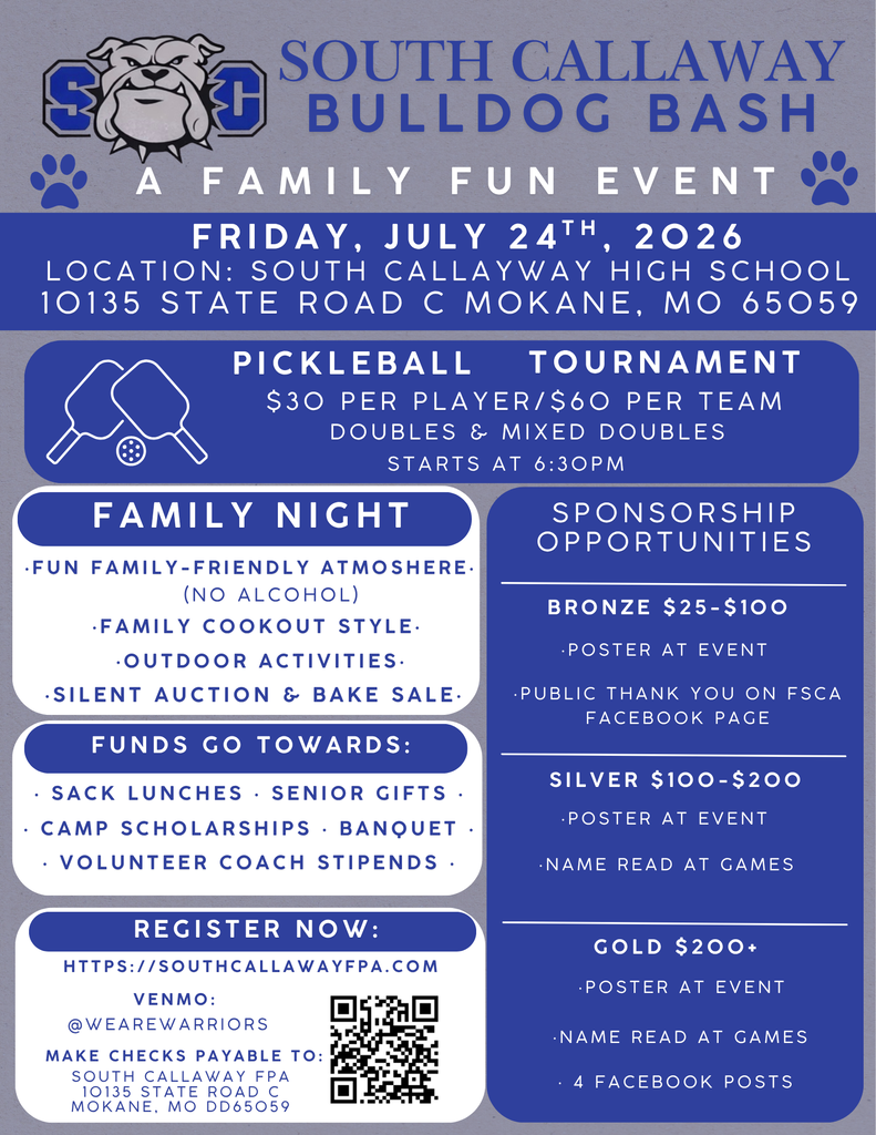 South Callaway Bulldog Bash - A Family Fun Event - Friday, July 24th, 2026 at South Callaway High School 10135 State Road C, Mokane MO 65059 - Pickleball Tournament $30 per Player/$60 per Team - Doubles & Mixed Doubles - Starts at 6:30 PM - Family Night -Fun Family-Friendly Atmosphere - (NO ALCOHOL) - Family Cookout Style - Outdoor Activities - Silent Auction and Bake Sale - Funds Go Towards: Sack Lunches, Senior Gifts, Camp Scholoarships Banquet, Volunteer Coach Stipends - Registor Now: https://southcallawayfpa.com - Venmo @wearewarriors - Make Cheaks payble to South Callaway FPA - Sponsorship Opportunties - Bronze $25-100 Poster at Event, Public Thank you on FSCA Facebook Page. Silver $100-200, Poster at Event, Name Read at Games. Gold $200+, Poster at Event, Name Read at Games, 4 Facebook Posts