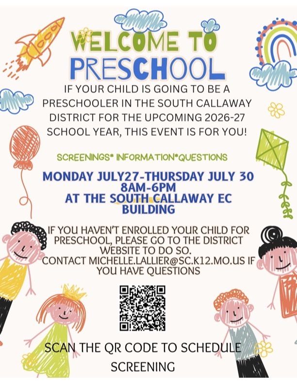 WELCOME TO PRESCHOOL IF YOUR CHILD IS GOING TO BE A PRESCHOOLER IN THE SOUTH CALLAWAY DISTRICT FOR THE UPCOMING 2026-27 SCHOOL YEAR, THIS EVENT IS FOR YOU! SCREENINGS* INFORMATION*QUESTIONS MONDAY JULY27-THURSDAY JULY 30 8AM-6PM AT THE SOUTH CALLAWAY EC BUILDING IF YOU HAVEN'T ENROLLED YOUR CHILD FOR PRESCHOOL, PLEASE GO TO THE DISTRICT WEBSITE TO DO SO. CONTACT IF MICHELLE.LALLIER@SC.K12.MO.US YOU HAVE QUESTIONS SCAN THE QR CODE TO SCHEDULE SCREENING.