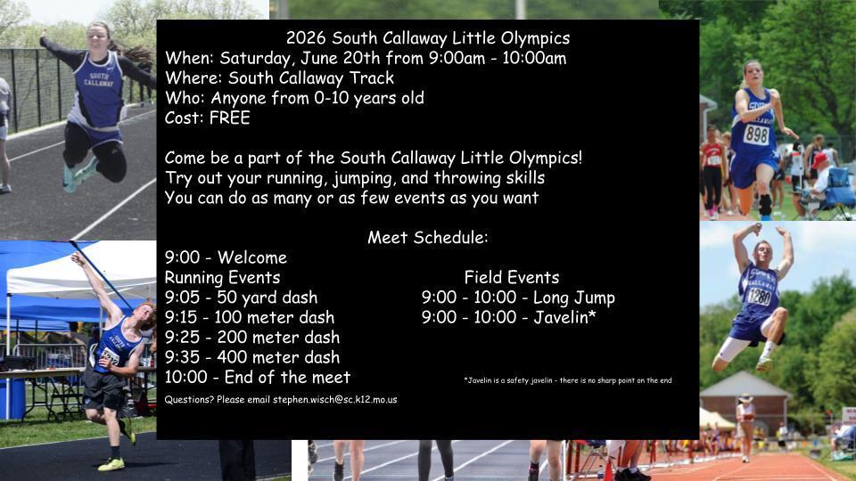 2026 South Callaway Little Olympics When: Saturday, June 20th from 9:00am - 10:00am Where: South Callaway Track Who: Anyone from 0-10 years old Cost: FREE Come be a part of the South Callaway Little Olympics! Try out your running, jumping, and throwing skills You can do as many or as few events as you want Meet Schedule: shown. Contact Stephen.wisch@sc.k12.mo.us for questions.
