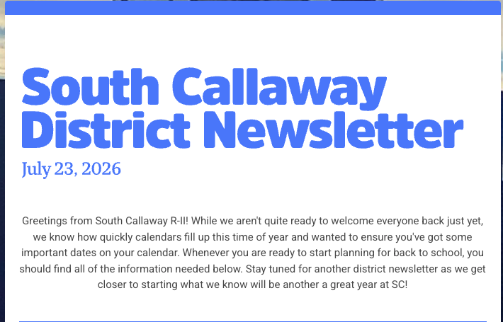 South Callaway District Newsletter - July 23, 2026 - Greetings from South Callaway R-II! While we aren't quite ready to welcome everyone back just yet, we know how quickly calendars fill up this time of year and wanted to ensure you've got some important dates on your calendar. Whenever you are ready to start planning for back to school, you should find all of the information needed below. Stay turned for another district newsletter as we get closer to starting what we know will be another a great year at SC!