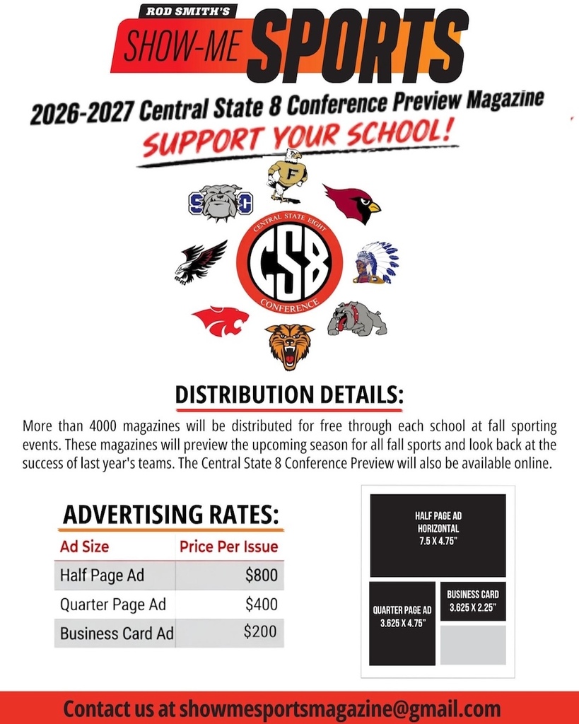 Rod Smith's Show-Me Sports 2026-2027 Central State 8 Conference Preview Magazine Support your School! Distribution Details: More than 4000 magazines will be distributed for free through each school at fall sporting events. These magazines will preview the upcoming season for all fall sports and look back at the success of last year's teams. The Central State 8 Conference Preview will also be available online. Advertising Rates: Ad Size - Price Per Issue: Half Page Ad - $800; Quarter Page Ad - $400; Business Card Ad - $200. Contact us at showmesportsmagazine@gmail.com