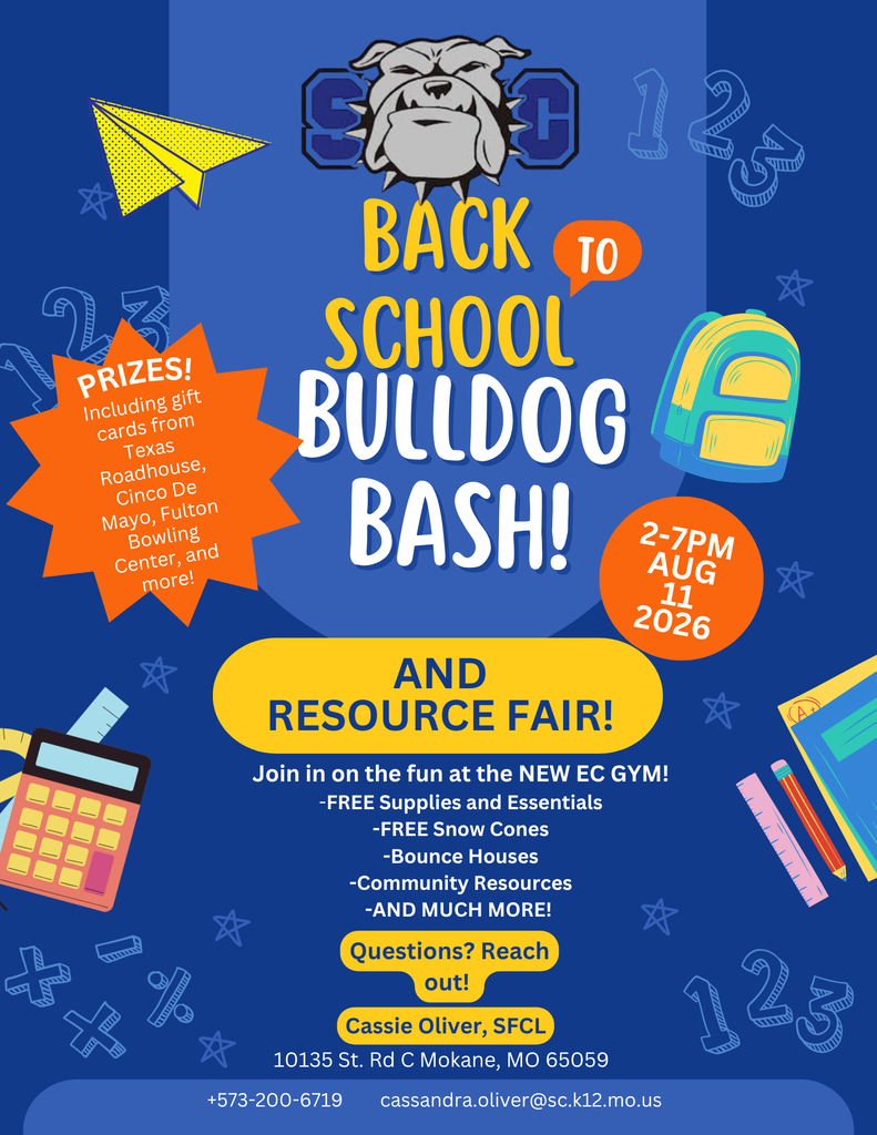 SC Back to School Bulldog Bash! and Resource Fair! August 11, 2026 from 2-7pm. Join in on the fun at the New EC Gym! -Free Supplies and Essentials; -Free Snow Cones; -Bounce Houses; -Community Resources; -And Much More! Prizes including gift cards from TRH, Cinco De Mayo, Fulton Bowling, and more! Questions? Reach Out! Cassie Oliver, SFCL, 573-200-6719 or Cassandra.oliver@sc.k12.mo.us