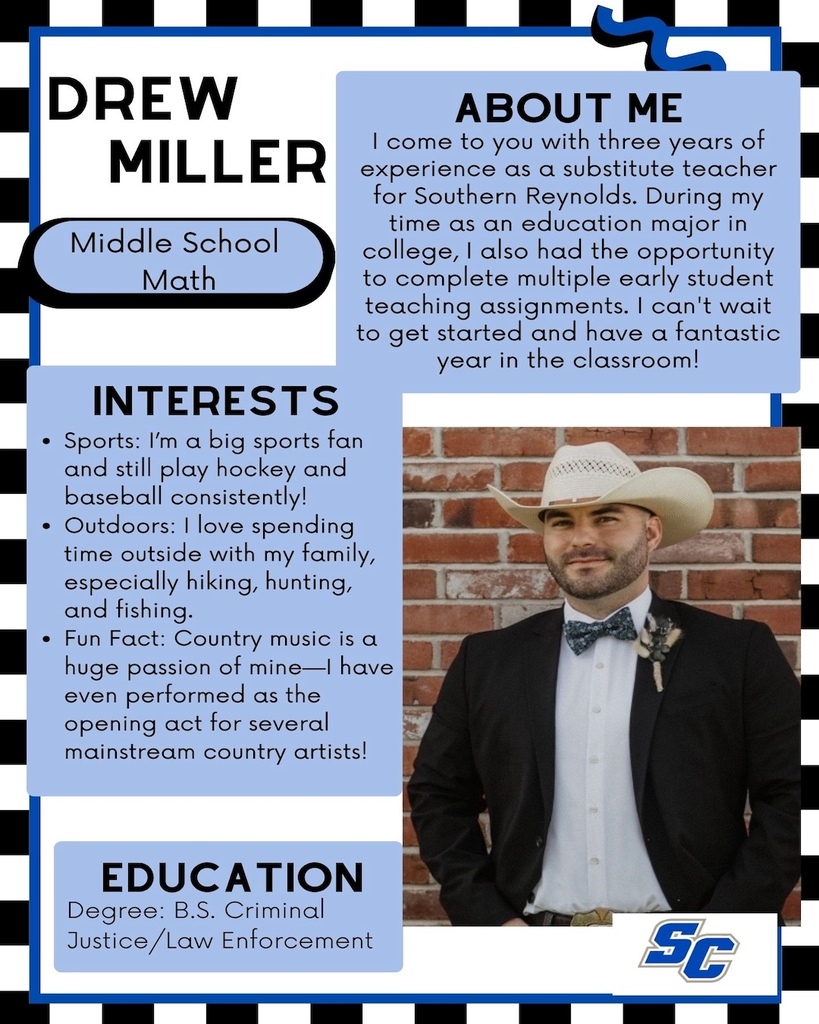 Drew Miller - Middle School Math. Interests: Sports: I'm a big sports fan and still play hockey and baseball consistently! • Outdoors: I love spending time outside with my family, especially hiking, hunting, and fishing. • Fun Fact: Country music is a huge passion of mine-l have even performed as the opening act for several mainstream country artists! Education: Degree: B.S. Criminal Justice/Law Enforcement. About Me: I come to you with three years of experience as a substitute teacher for Southern Reynolds. During my time as an education major in college, I also had the opportunity to complete multiple early student teaching assignments. I can't wait to get started and have a fantastic year in the classroom!