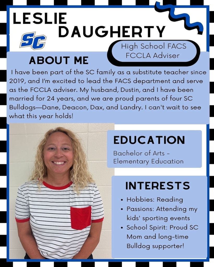 Leslie Daugherty - High School FACS, FCCLA Adviser. About Me: I have been part of the SC family as a substitute teacher since 2019, and I'm excited to lead the FACS department and serve as the FCCLA adviser. My husband, Dustin, and I have been married for 24 years, and we are proud parents of four SC Bulldogs-Dane, Deacon, Dax, and Landry. I can't wait to see what this year holds! Education: Bachelor of Arts - Elementary Education. Interests: Hobbies: Reading • Passions: Attending my kids' sporting events • School Spirit: Proud SC Mom and long-time Bulldog supporter!