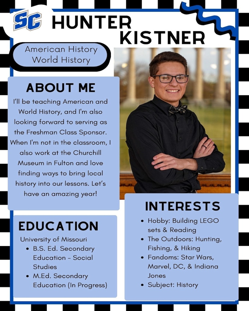 Hunter Kistner - High School American History & World History. About Me: I'll be teaching American and World History, and I'm also looking forward to serving as the Freshman Class Sponsor. When I'm not in the classroom, also work at the Churchill Museum in Fulton and love finding ways to bring local history into our lessons. Let's have an amazing year! Education: University of Missouri - B.S. Ed. Secondary Education - Social Studies, M.Ed. Secondary Education (In Progress). Interests: Hobby: Building LEGO sets & Reading • The Outdoors: Hunting, Fishing, & Hiking • Fandoms: Star Wars, Marvel, DC, & Indiana Jones • Subject: History