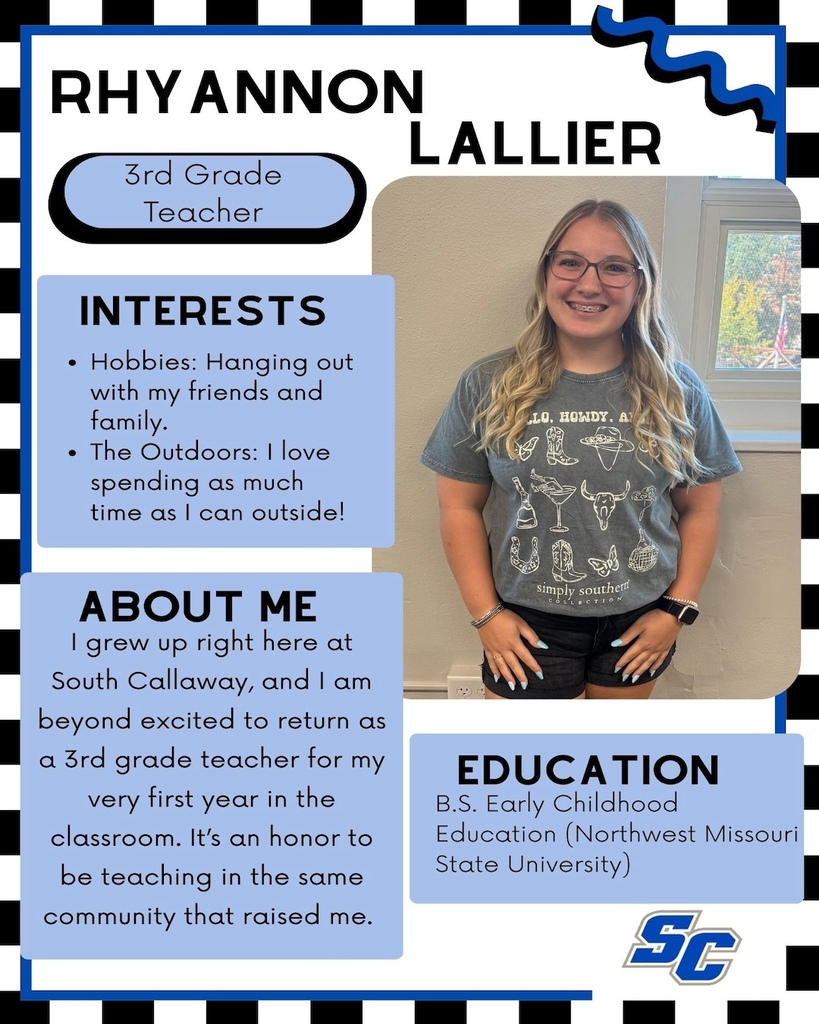 Rhyannon Lallier - 3rd Grade Teacher. Interests: Hobbies: Hanging out with my friends and family. • The Outdoors: I love spending as much time as I can outside! About Me: I grew up right here at South Callaway, and 1 am beyond excited to return as a 3rd grade teacher for my very first year in the classroom. It's an honor to be teaching in the same community that raised me. Education: B.S. Early Childhood Education (Northwest Missouri State University)