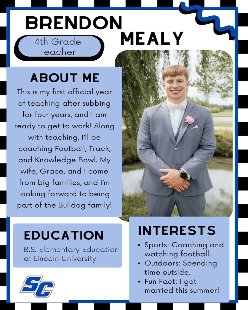Brendon Mealy - 4th Grade Teacher. About Me: This is my first ofticial year of teaching after subbing for four years, and 1 am ready to get to work! Along with teaching, l'll be coaching Football, Track, and Knowledge Bowl. My wife, Grace, and I come from big families, and I'm looking forward to being part of the Bulldog family! Interests: Sports: Coaching and watching football. • Outdoors: Spending time outside. • Fun Fact: I got married this summer! Education: B.S. Elementary Education at Lincoln University