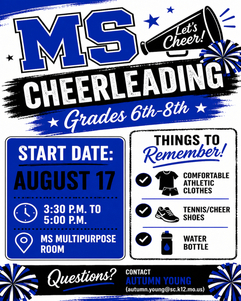 MS Cheerleading Grades 6th-8th. Let's Cheer. Start Date: August 17, 3:30-5:30pm in MS Multipurpose Room. Things to Remember: -Comfortable Athletic Clothes, - Tennis/Cheer Shoes, -Water Bottle. Questions? Contact Autumn Young (autumn.young@sc.k12.mo.us)