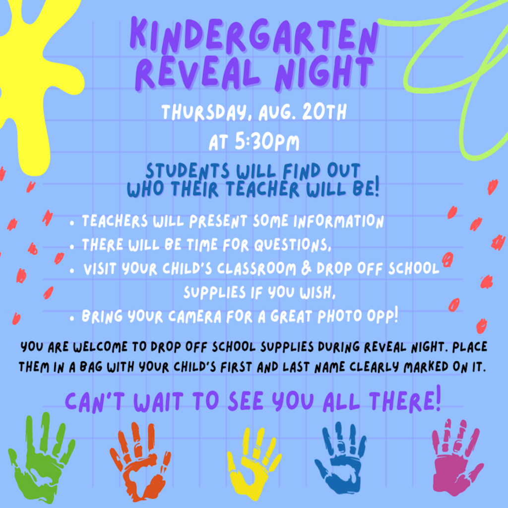 Kindergarten Reveal Night - Thursday, August 20th at 5:30pm. Students will find out who their teacher will be! -Teachers will present some information, -There will be time for questions, -Visit your child's classroom & drop off school supplies if you wish, -Bring your camera for a great photo opportunity! You are welcome to drop off school supplies during reveal night, place them in a bag with your child's first and last name clearly marked on it. Can't wait to see you all there!