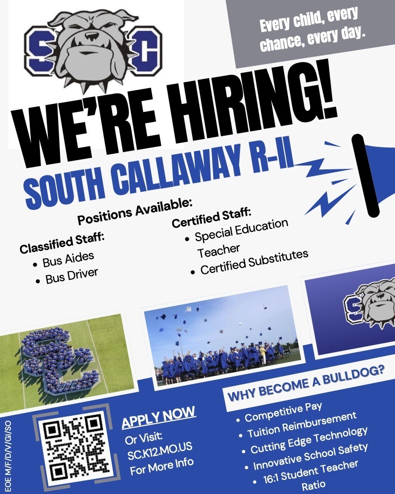 SC We're Hiring! Every child, every chance, every day. South Callaway R-II. Positions Available: Classified Staff: -Bus Aides, -Bus Driver. Certified Staff: -Special Education Teacher, -Certified Substitutes. Apply Now or visit sc.k12.mo.us for more info. Why become a bulldog? -Competitive Pay, -Tuition Reimbursement, -Cutting Edge Technology, -Innovative School Safety, -16:1 Student Teacher Ratio