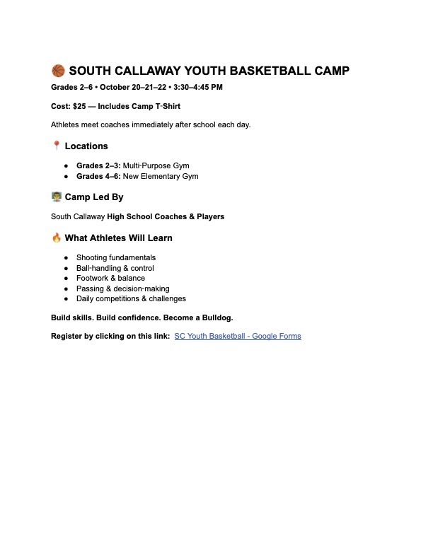 South Callaway Youth Basketball Camp; Grades 2-6 on October 290-22 from 3:30-4:45pm. Cost $25 - includes camp t-shirt. Locations: Grades 2-3 in Multipurpose Room; Grades 4-6 in New Elementary Gym. Camp led by SCHS Coaches & Players; What Athletes will learn -Shooting fundamentals -Ball-handling & control -Footwork & Balance -Passing & decision-making -Daily competitions & challenges. Build skills. Build Confidence. Become a Bulldog. Register by clicking on this link: https://docs.google.com/forms/d/1lSWq4cm3_mV-cLRcuWUlyhtG1ZKBcVdn0VLuTnLy7Cc/edit