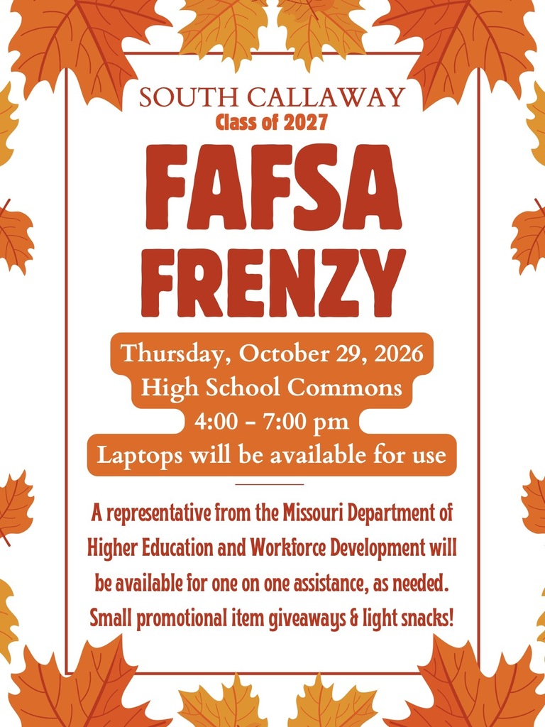 SOUTH CALLAWAY Class of 2027 FAFSA FRENZY Thursday, October 29, 2026 High School Commons 4:00 - 7:00 pm Laptops will be available for use A representative from the Missouri Department of Higher Education and Workforce Development will be available for one on one assistance, as needed. Small promotional item giveaways & light snacks!