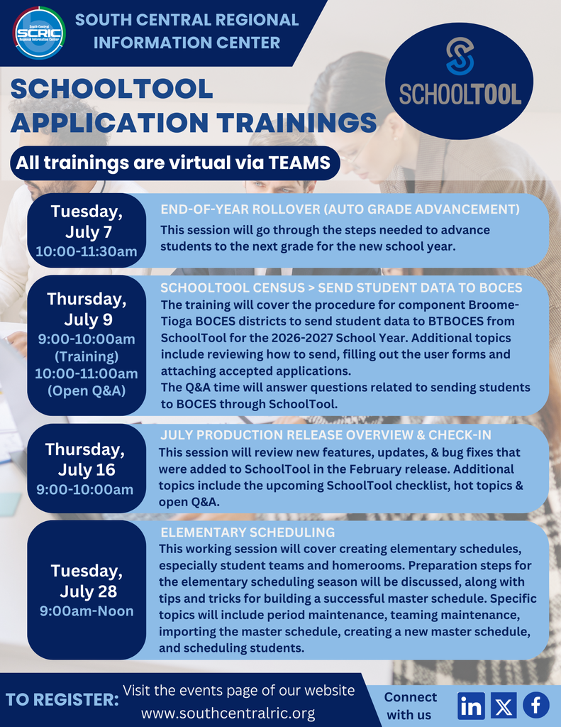 Three people in the background with several boxes and images overlaying them. SCRIC; South Central Regional Information Center; SchoolTool; SchoolTool Application Trainings; All trainings are virtual via TEAMS; Tuesday,  July 7 10:00-11:30am; END-OF-YEAR ROLLOVER (Auto grade Advancement); This session will go through the steps needed to advance students to the next grade for the new school year.; Thursday,  July 9 9:00-10:00am (Training) 10:00-11:00am (Open Q&A);  SchoolTool Census > Send Student Data to BOCES; The training will cover the procedure for component Broome-Tioga BOCES districts to send student data to BTBOCES from SchoolTool for the 2026-2027 School Year. Additional topics include reviewing how to send, filling out the user forms and attaching accepted applications. The Q&A time will answer questions related to sending students to BOCES through SchoolTool.;  Thursday,  July 16 9:00-10:00am; July Production Release Overview & Check-in;  This session will review new features, updates, & bug fixes that were added to SchoolTool in the February release. Additional topics include the upcoming SchoolTool checklist, hot topics & open Q&A.;  Tuesday,  July 28 9:00am-Noon; Elementary Scheduling; This working session will cover creating elementary schedules, especially student teams and homerooms. Preparation steps for the elementary scheduling season will be discussed, along with tips and tricks for building a successful master schedule. Specific topics will include period maintenance, teaming maintenance, importing the master schedule, creating a new master schedule, and scheduling students.; To register: Visit the events page of our website wwwsouthcentralric.org; Connect with us. Image of LinkedIn icon, X icon, and Facebook icon.